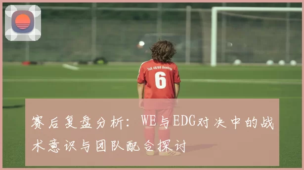 赛后复盘分析：WE与EDG对决中的战术意识与团队配合探讨