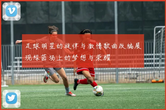 足球明星的旋律与激情歌曲改编展现绿茵场上的梦想与荣耀