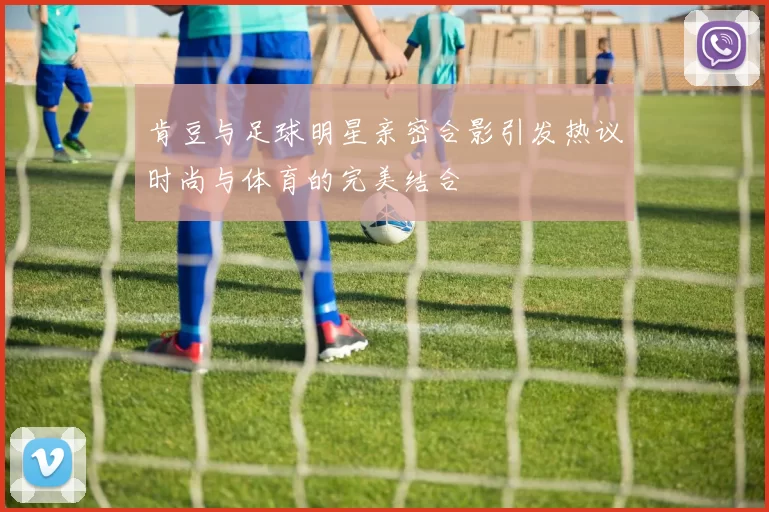肯豆与足球明星亲密合影引发热议时尚与体育的完美结合