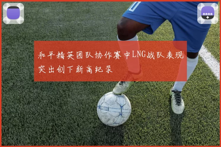 和平精英团队协作赛中LNG战队表现突出创下新高纪录
