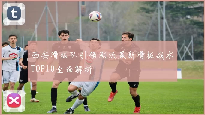 西安滑板队引领潮流最新滑板战术TOP10全面解析