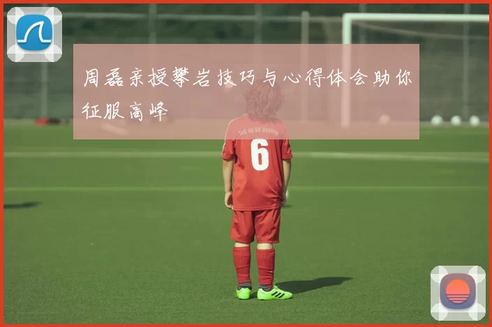 周磊亲授攀岩技巧与心得体会助你征服高峰