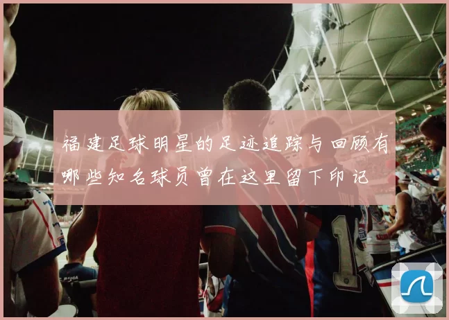 福建足球明星的足迹追踪与回顾有哪些知名球员曾在这里留下印记