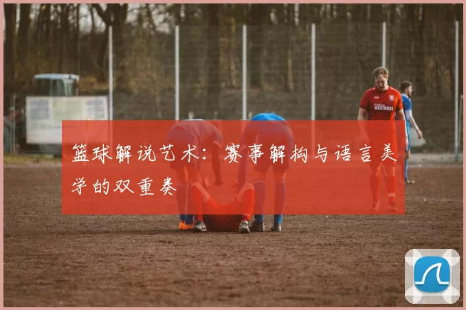 篮球解说艺术：赛事解构与语言美学的双重奏